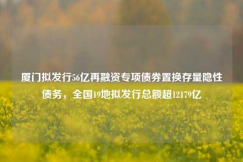 厦门拟发行56亿再融资专项债券置换存量隐性债务，全国19地拟发行总额超12179亿