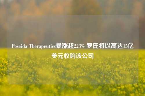 Poseida Therapeutics暴涨超223% 罗氏将以高达15亿美元收购该公司