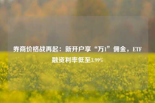 券商价格战再起：新开户享“万1”佣金，ETF融资利率低至3.99%