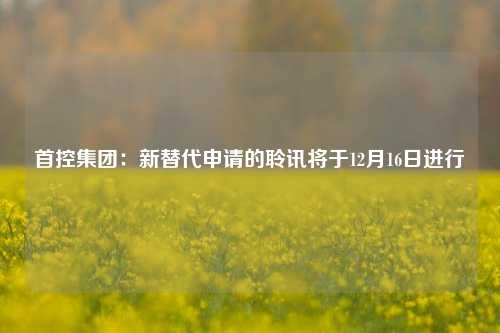 首控集团：新替代申请的聆讯将于12月16日进行