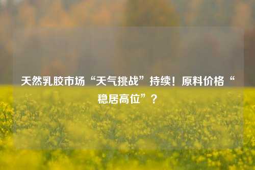 天然乳胶市场“天气挑战”持续！原料价格“稳居高位”？