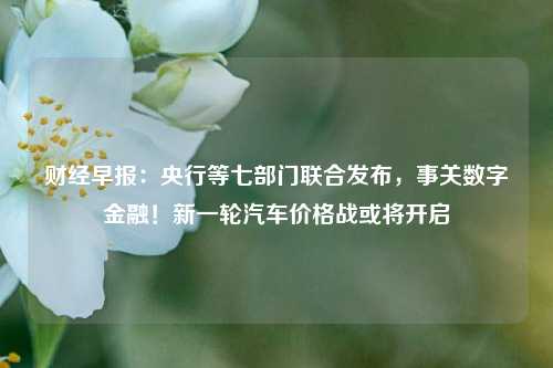 财经早报：央行等七部门联合发布，事关数字金融！新一轮汽车价格战或将开启