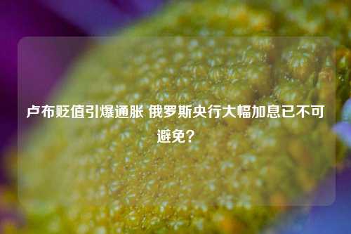 卢布贬值引爆通胀 俄罗斯央行大幅加息已不可避免？