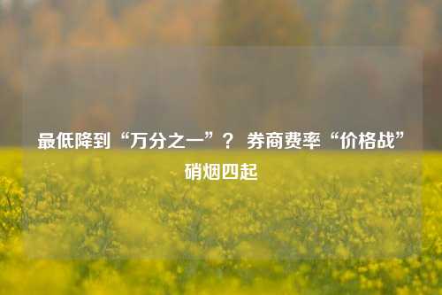 最低降到“万分之一”？ 券商费率“价格战”硝烟四起