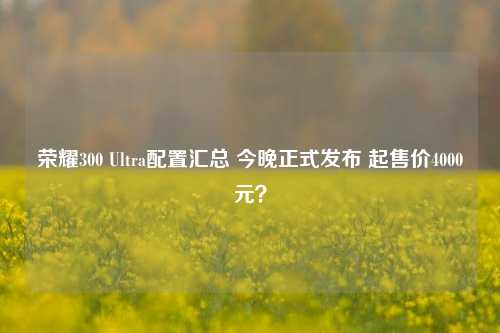 荣耀300 Ultra配置汇总 今晚正式发布 起售价4000元？