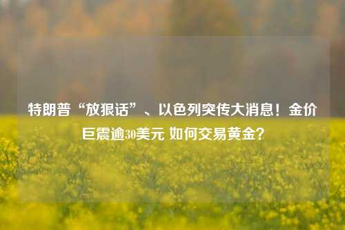 特朗普“放狠话”、以色列突传大消息！金价巨震逾30美元 如何交易黄金？