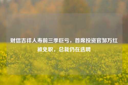 财信吉祥人寿前三季巨亏，首席投资官邹万红被免职，总裁仍在选聘