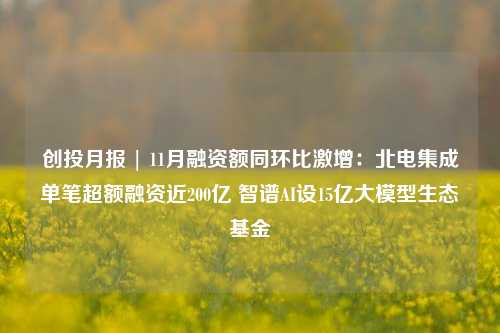 创投月报 | 11月融资额同环比激增：北电集成单笔超额融资近200亿 智谱AI设15亿大模型生态基金