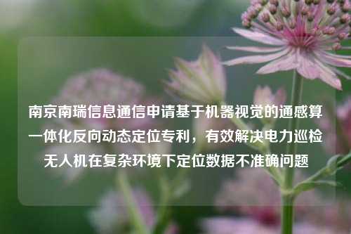 南京南瑞信息通信申请基于机器视觉的通感算一体化反向动态定位专利，有效解决电力巡检无人机在复杂环境下定位数据不准确问题