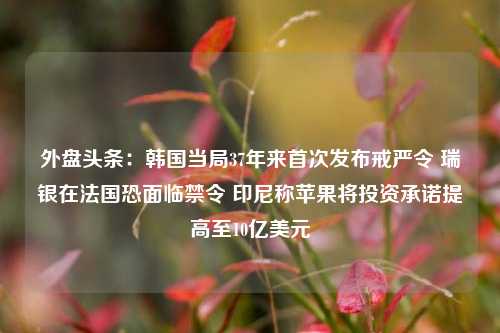 外盘头条：韩国当局37年来首次发布戒严令 瑞银在法国恐面临禁令 印尼称苹果将投资承诺提高至10亿美元