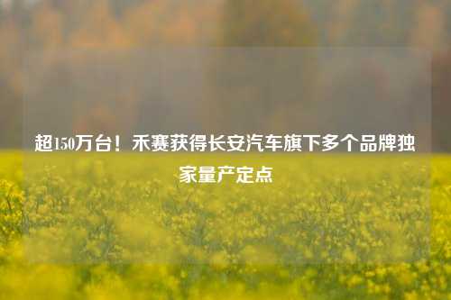 超150万台！禾赛获得长安汽车旗下多个品牌独家量产定点