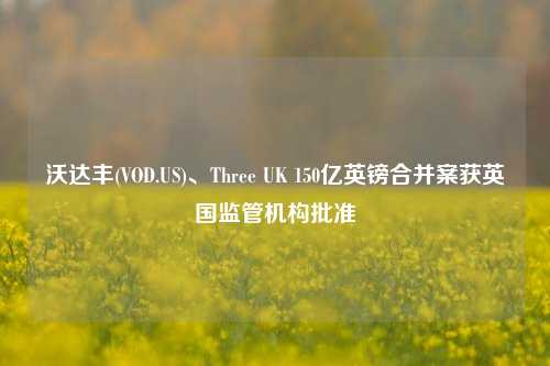 沃达丰(VOD.US)、Three UK 150亿英镑合并案获英国监管机构批准