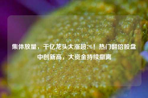 集体放量，千亿龙头大涨超7%！热门翻倍股盘中创新高，大资金持续撤离