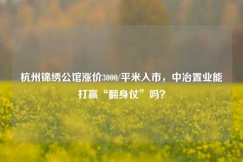 杭州锦绣公馆涨价3000/平米入市，中冶置业能打赢“翻身仗”吗？