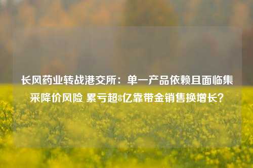 长风药业转战港交所：单一产品依赖且面临集采降价风险 累亏超8亿靠带金销售换增长？