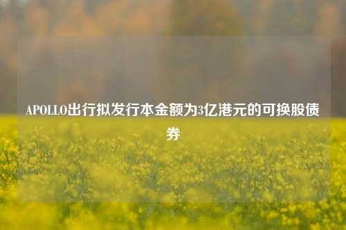 APOLLO出行拟发行本金额为3亿港元的可换股债券