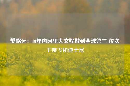 樊路远：18年内阿里大文娱做到全球第三 仅次于奈飞和迪士尼