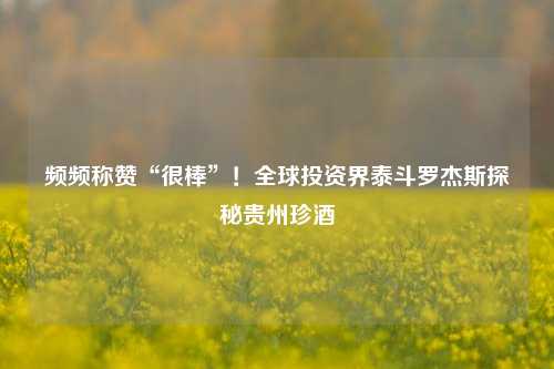 频频称赞“很棒”！全球投资界泰斗罗杰斯探秘贵州珍酒