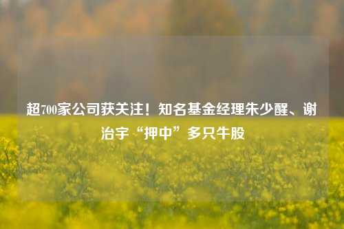 超700家公司获关注！知名基金经理朱少醒、谢治宇“押中”多只牛股