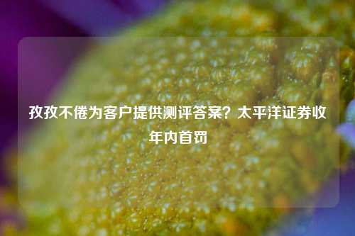 孜孜不倦为客户提供测评答案？太平洋证券收年内首罚