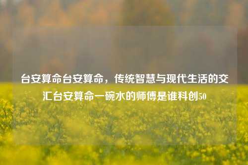 台安算命台安算命，传统智慧与现代生活的交汇台安算命一碗水的师傅是谁科创50