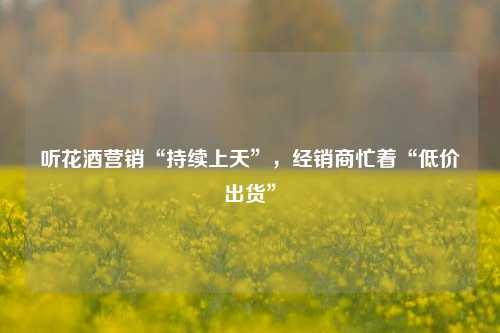 听花酒营销“持续上天”，经销商忙着“低价出货”