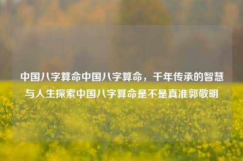 中国八字算命中国八字算命，千年传承的智慧与人生探索中国八字算命是不是真准郭敬明