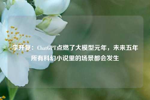 李开复：ChatGPT点燃了大模型元年，未来五年所有科幻小说里的场景都会发生