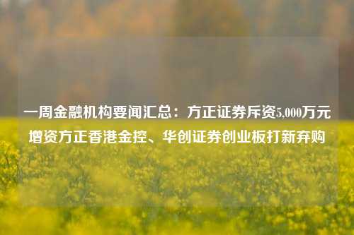 一周金融机构要闻汇总：方正证券斥资5,000万元增资方正香港金控、华创证券创业板打新弃购