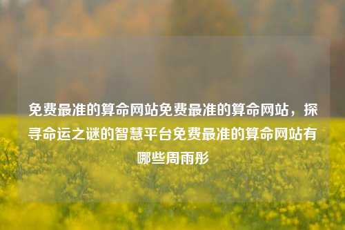 免费最准的算命网站免费最准的算命网站，探寻命运之谜的智慧平台免费最准的算命网站有哪些周雨彤