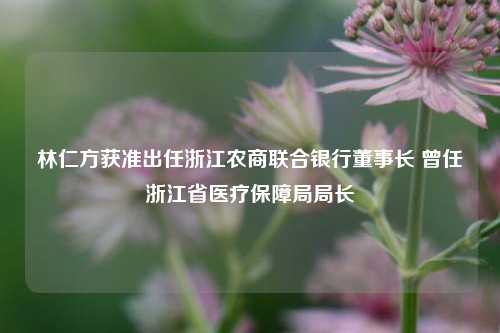 林仁方获准出任浙江农商联合银行董事长 曾任浙江省医疗保障局局长