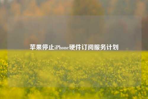 苹果停止iPhone硬件订阅服务计划