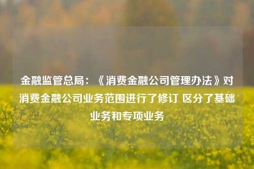 金融监管总局：《消费金融公司管理办法》对消费金融公司业务范围进行了修订 区分了基础业务和专项业务