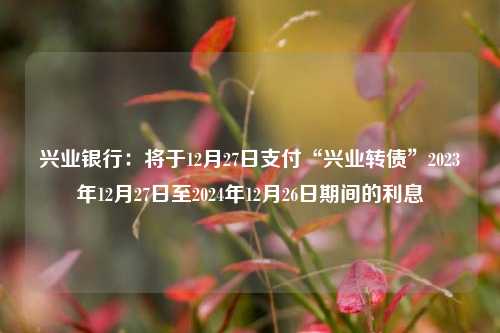 兴业银行：将于12月27日支付“兴业转债”2023年12月27日至2024年12月26日期间的利息