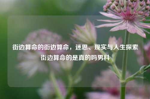 街边算命的街边算命，迷思、现实与人生探索街边算命的是真的吗男科